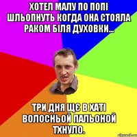 хотел малу по попі шльопнуть когда она стояла раком біля духовки... три дня щє в хаті волосньой пальоной тхнуло.