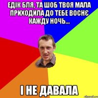 едік бля, та шоб твоя мала приходила до тебе воснє кажду ночь... і не давала