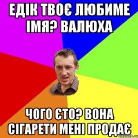 Едік твоє любиме імя? Валюха Чого єто? Вона сігарети мені продає