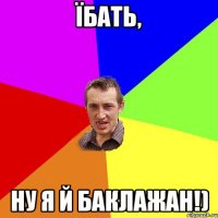 Їбать, ну я й баклажан!)