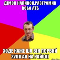 Дімон напився,разгромив всьо АТБ ходе каже шо він пєрвий хуліган на районі