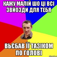 Кажу малій шо ці всі звйозди для тебя вьєбав її тазіком по голові