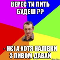 верес ти пить будеш ?? - нє! а хотя налівки з пивом давай