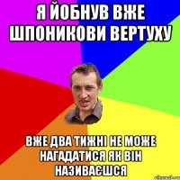 я йобнув вже шпоникови вертуху вже два тижні не може нагадатися як він називаєшся