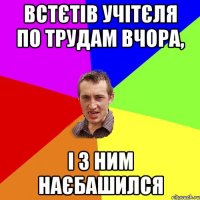 встєтів учітєля по трудам вчора, і з ним наєбашился