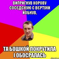 випригнув корову сосєдскую с вєртухи йобнув, та бошкой покрутила і обосралась