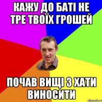 кажу до баті не тре твоїх грошей почав вищі з хати виносити