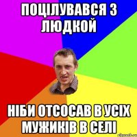 поцілувався з людкой ніби отсосав в усіх мужиків в селі