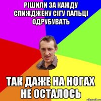 Рішили за кажду спижджену сігу пальці одрубувать Так даже на ногах не осталось