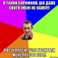 я такий скромний, шо даже свого імені не кажу!!! я всіх просю, шоб називали мене просто бог!!!