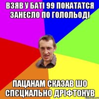 взяв у баті 99 покататся занесло по голольоді пацанам сказав шо спєциально дріфтонув