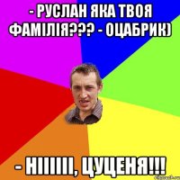 - Руслан яка твоя фамілія??? - Оцабрик) - Ніііііі, Цуценя!!!