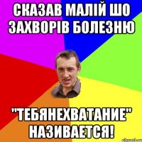 сказав малій шо захворів болезню "тебянехватание" називается!