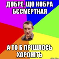 Добре, що кобра Бєсмертная А то б прішлось хороніть