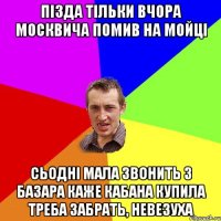 Пізда тільки вчора москвича помив на мойці сьодні мала звонить з базара каже кабана купила треба забрать, невезуха