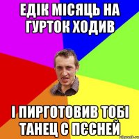 Едік місяць на гурток ходив і пирготовив тобі танец с пєсней