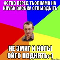 Хотив перед тьолками на клуби васька отпыздыть Не змиг и ногы ойго поднять:-)