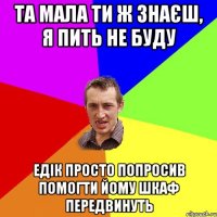 Та мала ти ж знаєш, я пить не буду Едік просто попросив помогти йому шкаф передвинуть