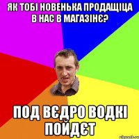 як тобі новенька продащіца в нас в магазінє? под вєдро водкі пойдєт