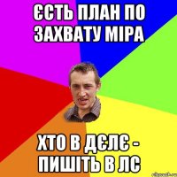 ЄСТЬ ПЛАН ПО ЗАХВАТУ МІРА ХТО В ДЄЛЄ - ПИШІТЬ В ЛС