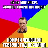 ОЙ ОН МНЕ ВЧЄРА ЗВОНІЛ,ГОВОРІЛ ШО ЛЮБІТ КОМУ ТИ ЧЕШЕШ,ОН ТЄБЕ УЖЕ ГОД НЕ ЗВАНІЛ