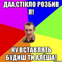 Даа,стікло розбив я! Ну вставлять будиш ти Алёша!