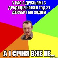 У нас с друзьямі є драдиція,кожен год 31 декабря ми ходим А 1 січня вже не...