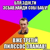 бля,Эдік,ти зєбав,найди собі бабу! вже третій пилєсос зламав!