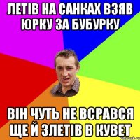 ЛЕТІВ НА САНКАХ ВЗЯВ ЮРКУ ЗА БУБУРКУ ВІН ЧУТЬ НЕ ВСРАВСЯ ЩЕ Й ЗЛЕТІВ В КУВЕТ