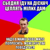 сьодня іду на діскач цеплять мілих дам надо в мамкі нове мило попросить. може хоч так поведуться