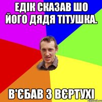 Едік сказав шо його дядя тітушка. в'єбав з вєртухі