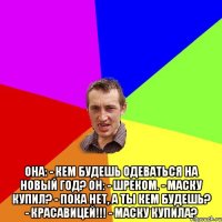  Она: - Кем будешь одеваться на новый год? Он: - Шреком. - Маску купил? - Пока нет, а ты кем будешь? - Красавицей!!! - Маску купила?