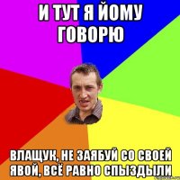 И тут я йому говорю Влащук, не заябуй со своей явой, всё равно спыздыли