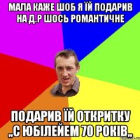 Мала каже шоб я їй подарив на д.р шось романтичне подарив їй откритку ,,С юбілейем 70 років,,