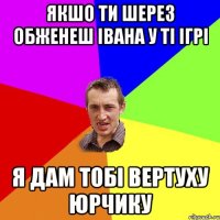 якшо ти шерез обженеш івана у ті ігрі я дам тобі вертуху юрчику