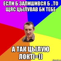 если б залишився б ..то щяс цылував би тебе а так цылую локті=))