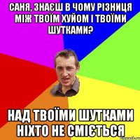 Саня, знаєш в чому різниця між твоїм хуйом і твоїми шутками? Над твоїми шутками ніхто не сміється