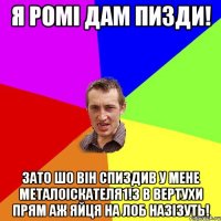 Я Ромі дам пизди! зато шо він спиздив у мене металоіскателя1!з в вертухи прям аж яйця на лоб назізуть!