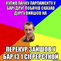 КУПИВ ПАЧКУ ПАРЛАМЕНТУ У БАРІ ДРУГ ПОБАЧІВ СКАЗАВ ДУРГУ ВИЙШОВ НА ПЕРЕКУР ЗАЙШОВ У БАР ІЗ 1 СІГРЕРЄТКОЙ