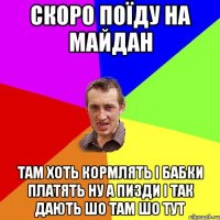 СКОРО ПОЇДУ НА МАЙДАН ТАМ ХОТЬ КОРМЛЯТЬ І БАБКИ ПЛАТЯТЬ НУ А ПИЗДИ І ТАК ДАЮТЬ ШО ТАМ ШО ТУТ