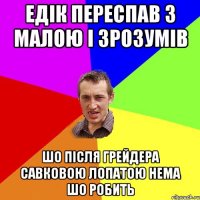 Едік переспав з малою і зрозумів шо після грейдера савковою лопатою нема шо робить