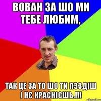 Вован за шо ми тебе любим, так це за то шо ти пэздіш і нє краснієшь.!!!