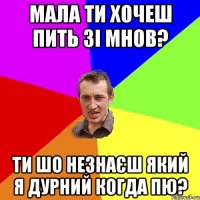 мала ти хочеш пить зі мнов? ти шо незнаєш який я дурний когда пю?