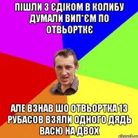 Пішли з єдіком в колибу думали вип*єм по отвьорткє але взнав шо отвьортка 13 рубасов взяли одного дядь васю на двох