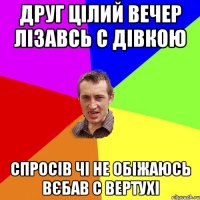 друг цілий вечер лізавсь с дівкою спросів чі не обіжаюсь вєбав с вертухі