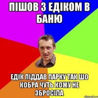 пішов з едіком в баню Едік піддав парку так шо кобра чуть кожу не збросіла