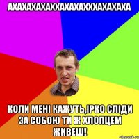 Ахахахахаххахахахххахахаха Коли мені кажуть,Ірко сліди за собою ти ж хлопцем живеш!