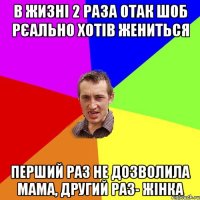 в жизні 2 раза отак шоб рєально хотів жениться Перший раз не дозволила мама, другий раз- жінка