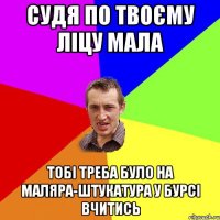 Судя по твоєму ліцу мала тобі треба було на маляра-штукатура у бурсі вчитись