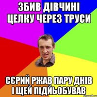 збив дівчині целку через труси сєрий ржав пару днів і щей підйьобував